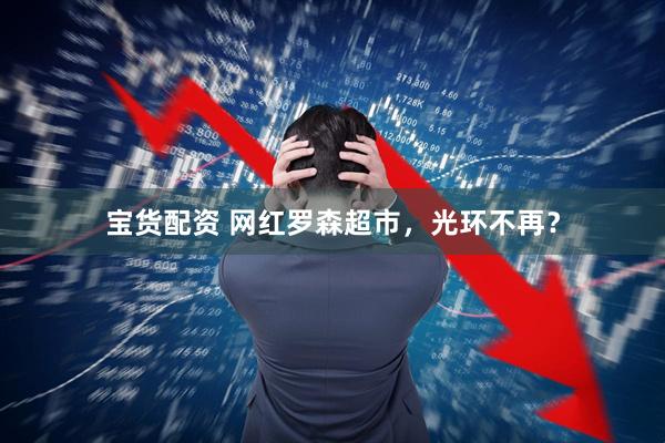 宝货配资 网红罗森超市，光环不再？