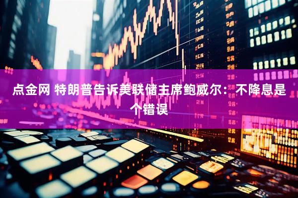 点金网 特朗普告诉美联储主席鲍威尔：不降息是个错误