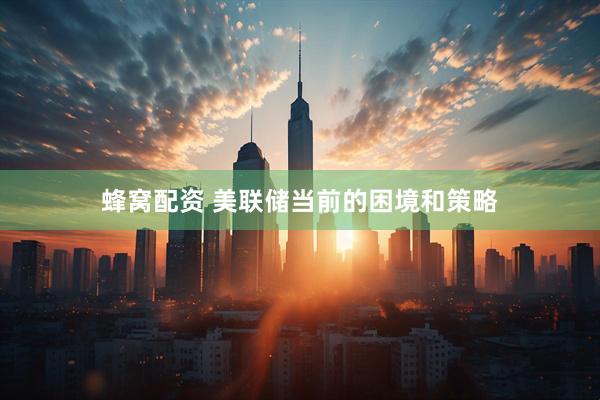 蜂窝配资 美联储当前的困境和策略