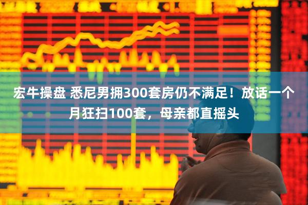 宏牛操盘 悉尼男拥300套房仍不满足！放话一个月狂扫100套，母亲都直摇头