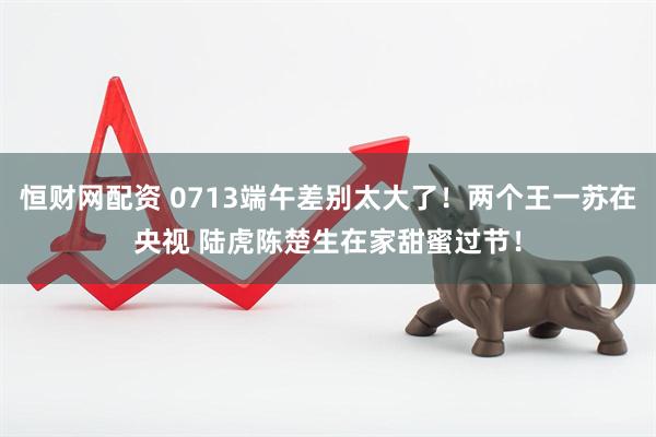 恒财网配资 0713端午差别太大了！两个王一苏在央视 陆虎陈楚生在家甜蜜过节！