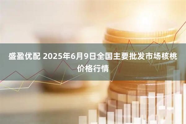 盛盈优配 2025年6月9日全国主要批发市场核桃价格行情