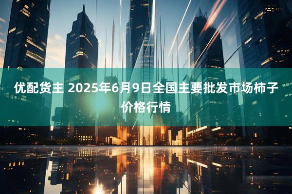 优配货主 2025年6月9日全国主要批发市场柿子价格行情