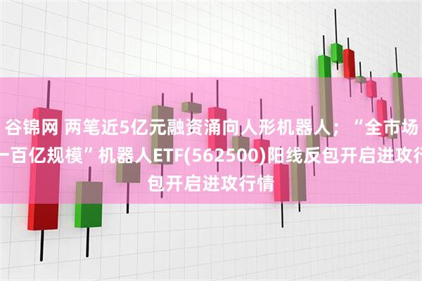 谷锦网 两笔近5亿元融资涌向人形机器人；“全市场唯一百亿规模”机器人ETF(562500)阳线反包开启进攻行情