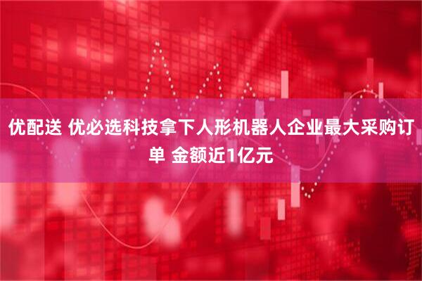 优配送 优必选科技拿下人形机器人企业最大采购订单 金额近1亿元