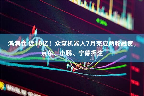 鸿满仓 近10亿！众擎机器人7月完成两轮融资，京东、小鹏、宁德押注