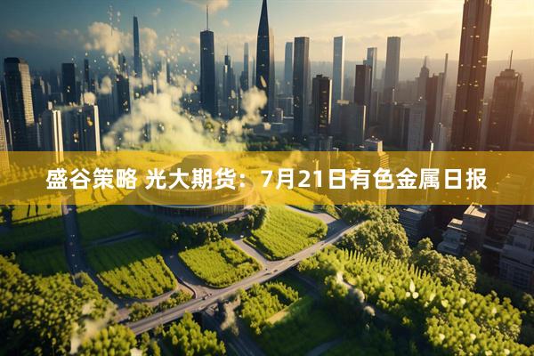 盛谷策略 光大期货：7月21日有色金属日报