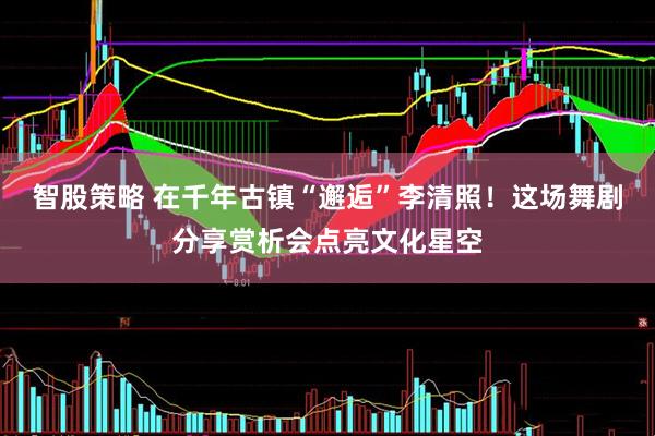 智股策略 在千年古镇“邂逅”李清照！这场舞剧分享赏析会点亮文化星空
