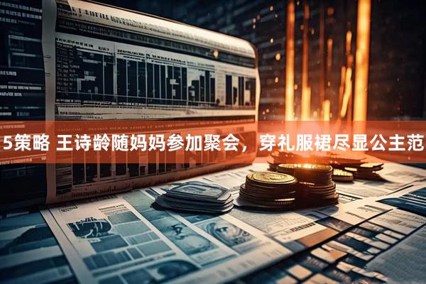 5策略 王诗龄随妈妈参加聚会，穿礼服裙尽显公主范