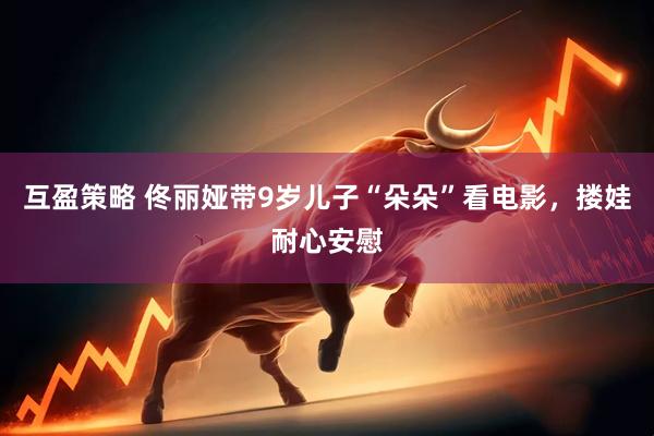 互盈策略 佟丽娅带9岁儿子“朵朵”看电影，搂娃耐心安慰