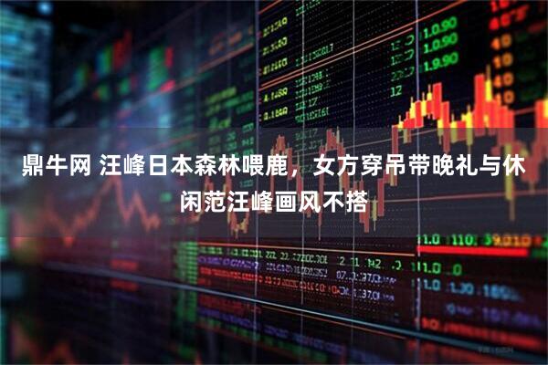 鼎牛网 汪峰日本森林喂鹿，女方穿吊带晚礼与休闲范汪峰画风不搭