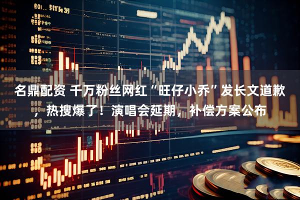 名鼎配资 千万粉丝网红“旺仔小乔”发长文道歉，热搜爆了！演唱会延期，补偿方案公布