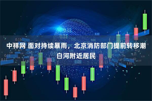 中祥网 面对持续暴雨，北京消防部门提前转移潮白河附近居民