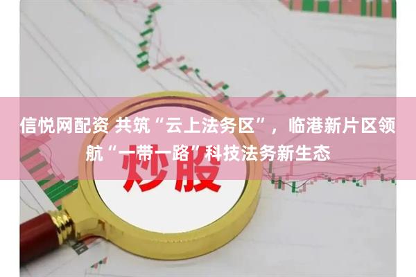 信悦网配资 共筑“云上法务区”，临港新片区领航“一带一路”科技法务新生态