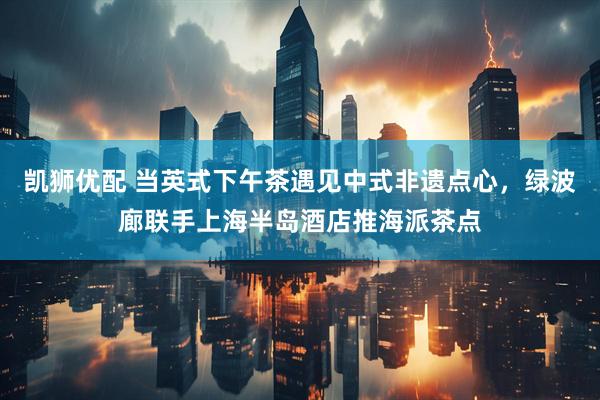 凯狮优配 当英式下午茶遇见中式非遗点心，绿波廊联手上海半岛酒店推海派茶点