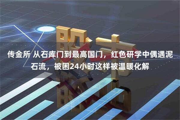 传金所 从石库门到最高国门，红色研学中偶遇泥石流，被困24小时这样被温暖化解