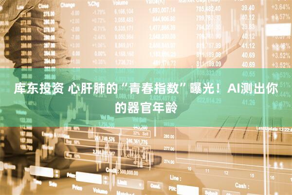 库东投资 心肝肺的“青春指数”曝光！AI测出你的器官年龄