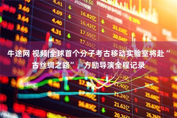 牛途网 视频|全球首个分子考古移动实验室将赴“古丝绸之路”，方励导演全程记录