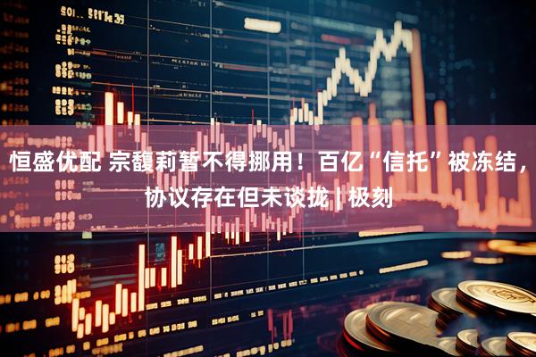 恒盛优配 宗馥莉暂不得挪用！百亿“信托”被冻结，协议存在但未谈拢 | 极刻