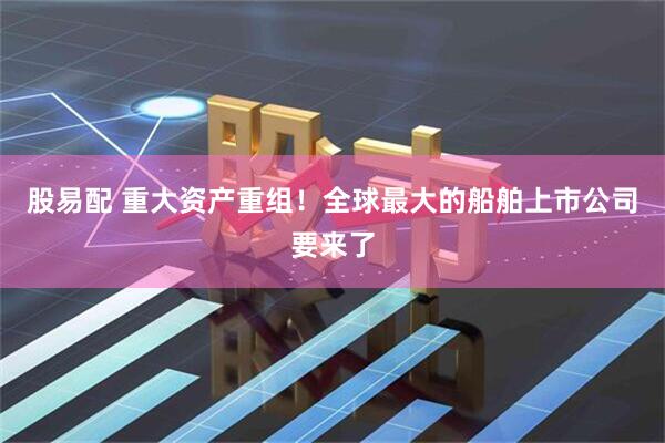 股易配 重大资产重组！全球最大的船舶上市公司要来了