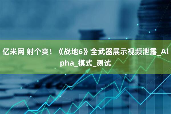 亿米网 射个爽！《战地6》全武器展示视频泄露_Alpha_模式_测试