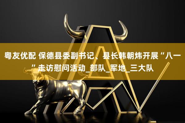 粤友优配 保德县委副书记、县长韩朝炜开展“八一”走访慰问活动_部队_军地_三大队