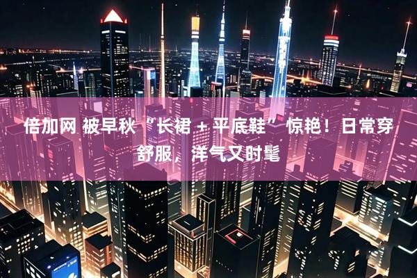 倍加网 被早秋 “长裙 + 平底鞋” 惊艳！日常穿舒服，洋气又时髦