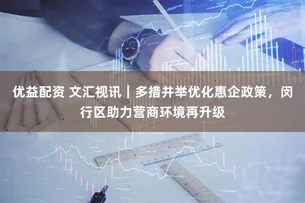 优益配资 文汇视讯｜多措并举优化惠企政策，闵行区助力营商环境再升级