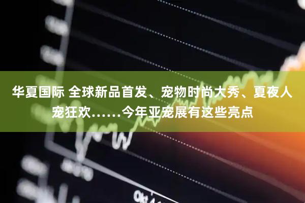 华夏国际 全球新品首发、宠物时尚大秀、夏夜人宠狂欢……今年亚宠展有这些亮点