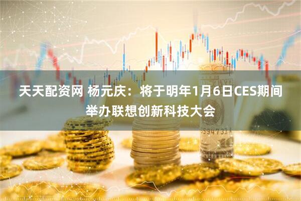 天天配资网 杨元庆：将于明年1月6日CES期间举办联想创新科技大会