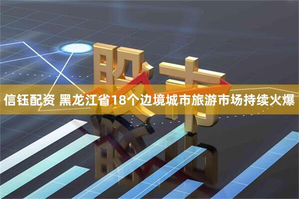 信钰配资 黑龙江省18个边境城市旅游市场持续火爆