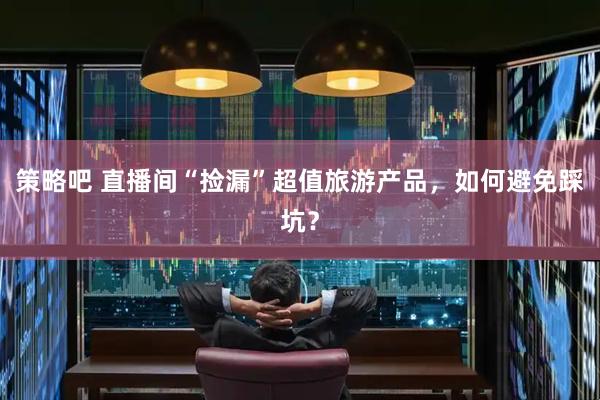 策略吧 直播间“捡漏”超值旅游产品，如何避免踩坑？
