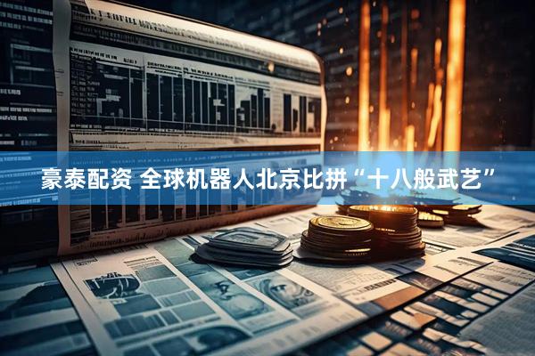 豪泰配资 全球机器人北京比拼“十八般武艺”
