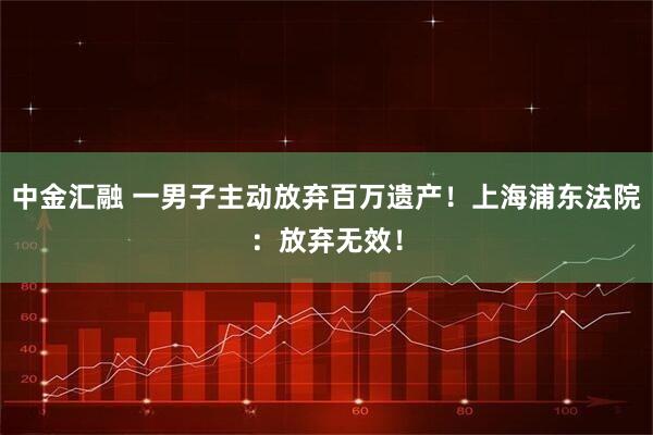 中金汇融 一男子主动放弃百万遗产！上海浦东法院：放弃无效！