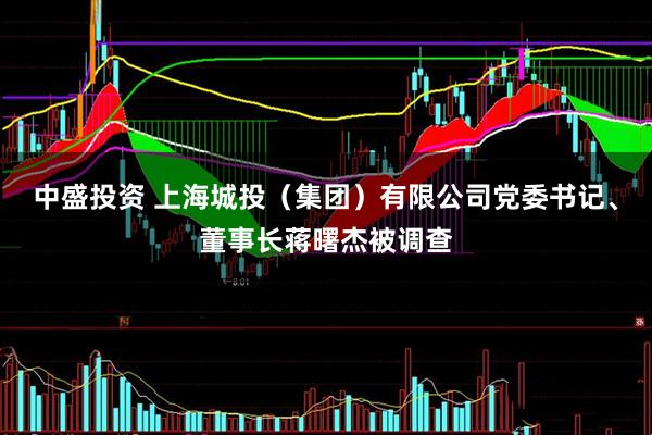 中盛投资 上海城投（集团）有限公司党委书记、董事长蒋曙杰被调查