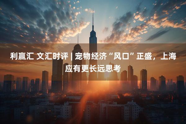 利赢汇 文汇时评 | 宠物经济“风口”正盛，上海应有更长远思考