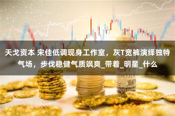 天戈资本 宋佳低调现身工作室，灰T宽裤演绎独特气场，步伐稳健气质飒爽_带着_明星_什么