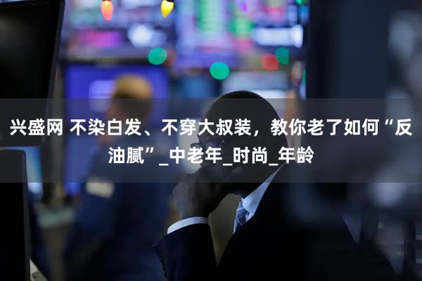 兴盛网 不染白发、不穿大叔装，教你老了如何“反油腻”_中老年_时尚_年龄