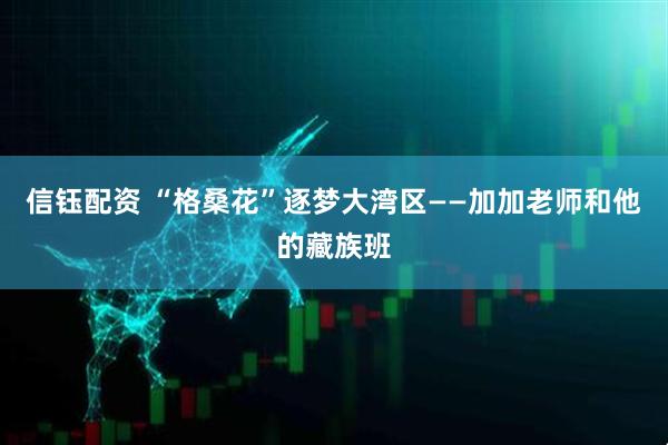 信钰配资 “格桑花”逐梦大湾区——加加老师和他的藏族班