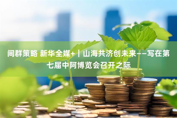 间群策略 新华全媒+｜山海共济创未来——写在第七届中阿博览会召开之际
