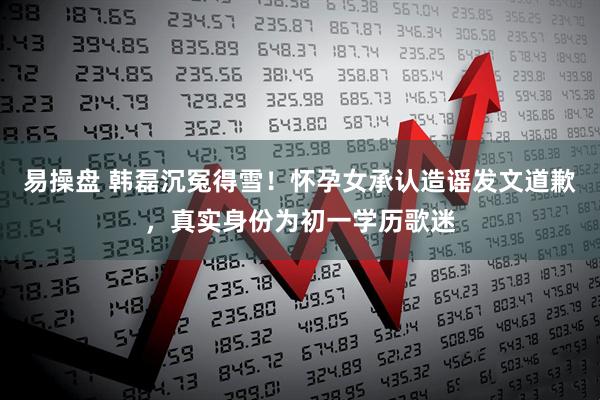易操盘 韩磊沉冤得雪！怀孕女承认造谣发文道歉，真实身份为初一学历歌迷