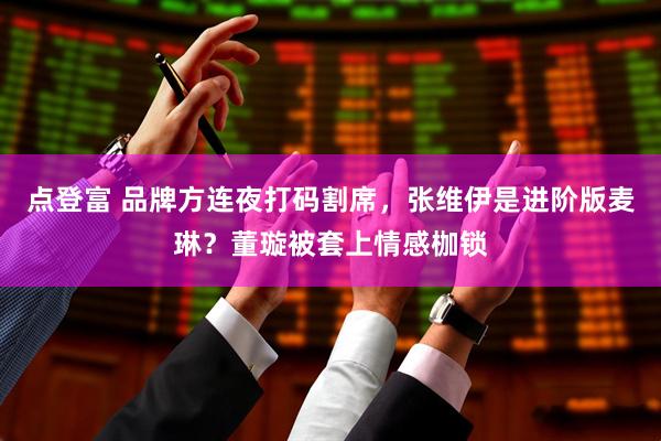 点登富 品牌方连夜打码割席，张维伊是进阶版麦琳？董璇被套上情感枷锁