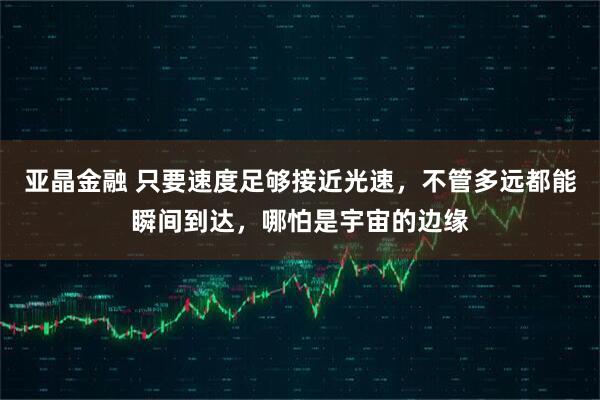 亚晶金融 只要速度足够接近光速，不管多远都能瞬间到达，哪怕是宇宙的边缘
