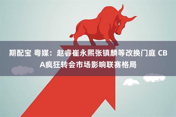 期配宝 粤媒：赵睿崔永熙张镇麟等改换门庭 CBA疯狂转会市场影响联赛格局