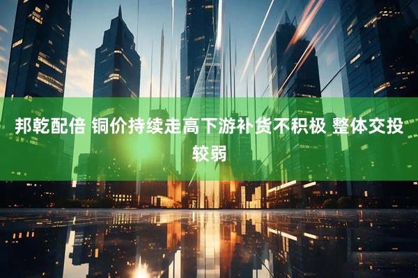 邦乾配倍 铜价持续走高下游补货不积极 整体交投较弱
