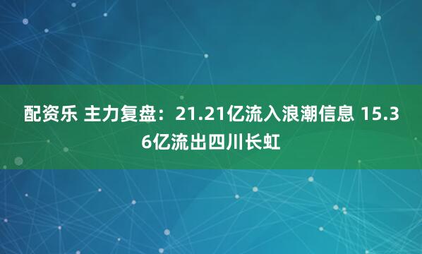 配资乐 主力复盘：21.21亿流入浪潮信息 15.36亿流出四川长虹
