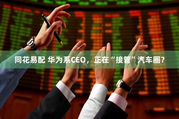 同花易配 华为系CEO，正在“接管”汽车圈？