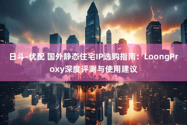 日斗-优配 国外静态住宅IP选购指南：LoongProxy深度评测与使用建议