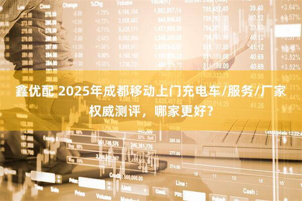 鑫优配 2025年成都移动上门充电车/服务/厂家权威测评，哪家更好？