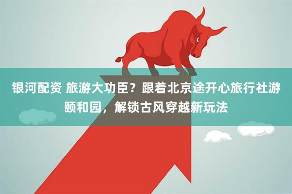 银河配资 旅游大功臣？跟着北京途开心旅行社游颐和园，解锁古风穿越新玩法